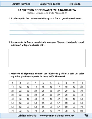 Lainitas Primaria Cuadernillo Lector 4to Grado
70
Lainitas Primaria www.primaria.lainitas.com.mx
LA SUCESIÓN DE FIBONACCI EN LA NATURALEZA
(Múltiples Lenguajes. 4to Grado. Páginas 96-99)
 Explica quién fue Leonardo de Pisa y cuál fue su gran idea e invento.
 Representa de forma numérica la sucesión Fibonacci, iniciando con el
número 1 y llegando hasta el 21.
 Observa el siguiente cuadro con números y resalta con un color
aquellos que forman parte de la sucesión Fibonacci.
1 2 3 4 5 6 7 8 9 10
11 12 13 14 15 16 17 18 19 20
21 22 23 24 25 26 27 28 29 30
31 32 33 34 35 36 37 38 39 40
41 42 43 44 45 46 47 48 49 50
51 52 53 54 55 56 57 58 59 60
61 62 63 64 65 66 67 68 69 70
71 72 73 74 75 76 77 78 79 80
 