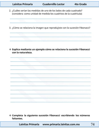 Lainitas Primaria Cuadernillo Lector 4to Grado
74
Lainitas Primaria www.primaria.lainitas.com.mx
2. ¿Cuáles serían las medidas de uno de los lados de cada cuadrado?
(considera como unidad de medida los cuadritos de la cuadrícula)
3. ¿Cómo se relaciona la imagen que reprodujiste con la sucesión Fibonacci?
 Explica mediante un ejemplo cómo se relaciona la sucesión Fibonacci
con la naturaleza.
 Completa la siguiente sucesión Fibonacci escribiendo los números
faltantes.
 