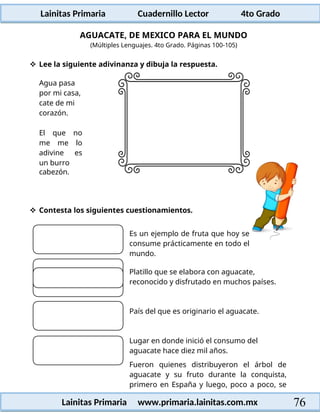 Lainitas Primaria Cuadernillo Lector 4to Grado
76
Lainitas Primaria www.primaria.lainitas.com.mx
AGUACATE, DE MEXICO PARA EL MUNDO
(Múltiples Lenguajes. 4to Grado. Páginas 100-105)
 Lee la siguiente adivinanza y dibuja la respuesta.
Agua pasa
por mi casa,
cate de mi
corazón.
El que no
me me lo
adivine es
un burro
cabezón.
 Contesta los siguientes cuestionamientos.
Es un ejemplo de fruta que hoy se
consume prácticamente en todo el
mundo.
Platillo que se elabora con aguacate,
reconocido y disfrutado en muchos países.
País del que es originario el aguacate.
Lugar en donde inició el consumo del
aguacate hace diez mil años.
Fueron quienes distribuyeron el árbol de
aguacate y su fruto durante la conquista,
primero en España y luego, poco a poco, se
 
