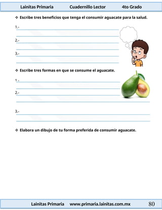 Lainitas Primaria Cuadernillo Lector 4to Grado
80
Lainitas Primaria www.primaria.lainitas.com.mx
 Escribe tres beneficios que tenga el consumir aguacate para la salud.
3.-
 Elabora un dibujo de tu forma preferida de consumir aguacate.
3.-
2.-
1.-
2.-
 Escribe tres formas en que se consume el aguacate.
1.-
 