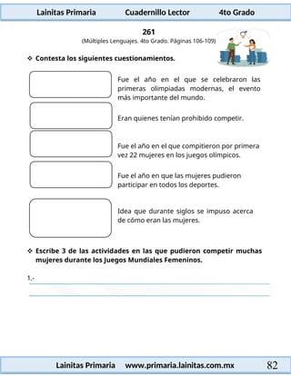 Lainitas Primaria Cuadernillo Lector 4to Grado
82
Lainitas Primaria www.primaria.lainitas.com.mx
261
(Múltiples Lenguajes. 4to Grado. Páginas 106-109)
 Contesta los siguientes cuestionamientos.
Fue el año en el que se celebraron las
primeras olimpiadas modernas, el evento
más importante del mundo.
Eran quienes tenían prohibido competir.
Fue el año en el que compitieron por primera
vez 22 mujeres en los juegos olímpicos.
Fue el año en que las mujeres pudieron
participar en todos los deportes.
Idea que durante siglos se impuso acerca
de cómo eran las mujeres.
 Escribe 3 de las actividades en las que pudieron competir muchas
mujeres durante los Juegos Mundiales Femeninos.
1.-
 
