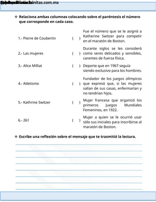 Lainitas Primaria
Cuadernillo Lector
4to Grado
84
Lainitas Primaria
www.primaria.lainitas.com.mx
 Relaciona ambas columnas colocando sobre el paréntesis el número
que corresponde en cada caso.
1.- Pierre de Coubertin ( )
Fue el número que se le asignó a
Katherine Switzer para competir
en el maratón de Boston.
2.- Las mujeres ( )
Durante siglos se les consideró
como seres delicados y sensibles,
carentes de fuerza física.
3.- Alice Milliat ( ) Deporte que en 1967 seguía
siendo exclusivo para los hombres.
4.- Atletismo ( )
Fundador de los juegos olímpicos
que expresó que, si las mujeres
salían de sus casas, enfermarían y
no tendrían hijos.
5.- Kathrine Switzer ( )
Mujer francesa que organizó los
primeros Juegos Mundiales
Femeninos, en 1922.
6.- 261 ( )
Mujer a quien se le ocurrió usar
sólo sus iniciales para inscribirse al
maratón de Boston.
 Escribe una reflexión sobre el mensaje que te trasmitió la lectura.
 