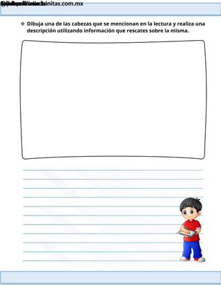 Lainitas Primaria
Cuadernillo Lector
4to Grado
87
Lainitas Primaria
www.primaria.lainitas.com.mx
 Dibuja una de las cabezas que se mencionan en la lectura y realiza una
descripción utilizando información que rescates sobre la misma.
 