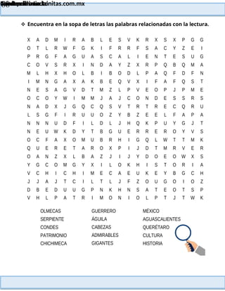 Lainitas Primaria
Cuadernillo Lector
4to Grado
88
Lainitas Primaria
www.primaria.lainitas.com.mx
 Encuentra en la sopa de letras las palabras relacionadas con la lectura.
X A D M I R A B L E S V K R X S X P G G
O T L R W F G K I F R R F S A C Y Z E I
P R G F A G U A S C A L I E N T E S U G
C O V S R X I N D A Y Z X R P Q B Q M A
M L H X H O L B I B O D L P A Q F D F N
I M N G A X A K B E Q V X I F A F Q S T
N E S A G V D T M Z L P V E O P J P M E
O C O Y W I M M J A J C O N D E S S R S
N A D X J G Q C Q S V T R T R E C Q R U
L S G F I R U U O Z Y B Z E E L F A P A
N N N U D F I L D L J H Q K P U Y G J T
N E U W K D Y T B G U E R R E R O Y V S
O C F A X O M U B R H I G Q L W T T M K
Q U E R E T A R O X P I J D T M R V E R
O A N Z X L B A Z J I J Y D O E O W X S
Y G C O M G Y X I L O K H I S T O R I A
V C H I C H I M E C A E U K E Y B G C H
J J A J T C I L T L J F Z O U G O I O Z
D B E D U U G P N K H N S A T E O T S P
V H L P A T R I M O N I O L P T J T W K
OLMECAS
SERPIENTE
CONDES
PATRIMONIO
CHICHIMECA
GUERRERO
ÁGUILA
CABEZAS
ADMIRABLES
GIGANTES
MÉXICO
AGUASCALIENTES
QUERÉTARO
CULTURA
HISTORIA
 