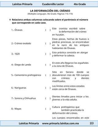 Lainitas Primaria Cuadernillo Lector 4to Grado
89
Lainitas Primaria www.primaria.lainitas.com.mx
LA DEFORMACIÓN DEL CRÁNEO
(Múltiples Lenguajes. 4to Grado. Páginas 116-119)
 Relaciona ambas columnas colocando sobre el paréntesis el número
que corresponde en cada caso.
1.- Ónavas ( )
Este cronista escribió sobre
la deformación del cráneo
en Yucatán.
2.- Cráneo ovalado ( )
Estas piezas, hechas de huesos o
piedras preciosas, se encontraban
en la nariz de los antiguos
habitantes de Ónavas.
3.- 1620 ( )
Esta práctica consistía en alargar
y deformar la cabeza.
4.- Diego de Landa ( )
En este año llegaron los españoles
a la zona de Ónavas.
5.- Cementerio prehispánico ( )
Sitio en Sonora donde se
descubrieron más de 100 cuerpos
con cráneos y dientes
modificados.
6.- Narigueras ( )
Los límites entre estos estados
están cerca de Ónavas.
7.- Sonora y Chihuahua ( )
Dientes limados para iniciar a los
jóvenes a la vida adulta.
8.- Mayas ( )
Cultura prehispánica que
también practicaba la
deformación del cráneo.
Los cuerpos encontrados en este
 