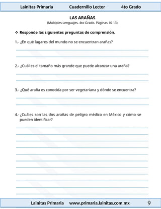 Lainitas Primaria Cuadernillo Lector 4to Grado
9
Lainitas Primaria www.primaria.lainitas.com.mx
LAS ARAÑAS
(Múltiples Lenguajes. 4to Grado. Páginas 10-13)
 Responde las siguientes preguntas de comprensión.
1.- ¿En qué lugares del mundo no se encuentran arañas?
2.- ¿Cuál es el tamaño más grande que puede alcanzar una araña?
3.- ¿Qué araña es conocida por ser vegetariana y dónde se encuentra?
4.- ¿Cuáles son las dos arañas de peligro médico en México y cómo se
pueden identificar?
 