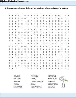 Lainitas Primaria
Cuadernillo Lector
4to Grado
91
Lainitas Primaria
www.primaria.lainitas.com.mx
 Encuentra en la sopa de letras las palabras relacionadas con la lectura.
M K M K Y U B S O N O R A H I F Q T P D
R F E K S Q I Y U K C E J B J T G K Y I
A Z A P Y L Q P I S O B U Z M E M A N E
C E M E N T E R I O K A P W F P E P L G
R C M R Z T L I I O N P I O D R S V P O
A V B I X E A G P L H O N J K L O U R D
N W R O D G N Y O Q S L V S H I A E R E
E Y S Y F R A A F J J M E D J Z M D Z L
O V M A Y A S N I A N A R I G U E R A A
A U T Q Y I R Q G S Y L A X P R R B C N
J J V U E L H B Z B U C C O Q A I F K D
Q O N I M O T U M B A T R S N E C Y T A
E V C S I H X Q L S B V U W H J A Z H A
M E A S Z O X N U N H E Z P E B N T U D
W N S B Q Z I Z Q T I A T E S R I L E S
T E J V P V E S P A Ñ O L E S J I Y S R
K S I E Q W K J P B J Y Q X P P V X H U
R I L T A R O V A L A D O K L B O Z Y J
C A E V I G K M Y A L G Q A L M L G X Q
T E X T I L E S K A T C H E N K P L E X
CRÁNEO
OVALADO
SONORA
TUMBA
ESPAÑOLES
RÍO YAQUI
MAYAS
DIEGO DE LANDA
TABLA
MESOAMÉRICA
VERACRUZ
NARIGUERA
TEXTILES
CEMENTERIO
JÓVENES
 