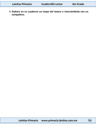 Lainitas Primaria Cuadernillo Lector 4to Grado
96
Lainitas Primaria www.primaria.lainitas.com.mx
 Elabora en tu cuaderno un mapa del tesoro e intercámbialo con un
compañero.
 
