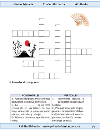 Lainitas Primaria Cuadernillo Lector 4to Grado
98
Lainitas Primaria www.primaria.lainitas.com.mx
 Resuelve el crucigrama.
HORIZONTALES VERTICALES
3.- Apellido del poeta mexicano que
popularizó los haikús en México.
5.- La es un tema
recurrente en los haikus, la cual
hace referencia a aspectos como
plantas, animales y paisajes.
6.- Número de versos que tiene un
haiku.
1.- Movimiento literario al
que pertenecía José Juan
Tablada.
2.- Poemas breves de origen
japonés, de diecisiete sílabas.
4.- Unidades de sonido en las
palabras, los haikús tienen
diecisiete de estas.
 