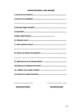 ENTREVISTANDO A MIS AMIGOS
1.¿Cual es tu nombre?...............................................................
2.¿Cual es tu apellido?...............................................................
…………………………………………………………………………………………
3.¿En que lugar naciste?............................................................
4.¿Cuando?.................................................................................
5.¿Que edad tienes?............................................
6. ¿Dónde vives?........................................................................
7. ¿Con quienes vives?...............................................................
………………………………………………………………………………………..
8. ¿Cómo se llaman tus padres?.................................................
…………………………………………………………………………………………
9. ¿Qué haces en tu tiempo libre?..............................................
10.¿Cual es tu deporte favorito?................................................
11. ¿Quién es tu mejor amigo?...................................................
12.¿Cual es tu plato favorito?.....................................................
……………………………… ………………………………..
ENTREVISTADOR ENTREVISTADO
157
 