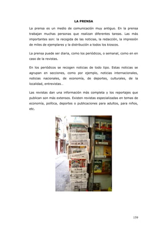 LA PRENSA
La prensa es un medio de comunicación muy antiguo. En la prensa
trabajan muchas personas que realizan diferentes tareas. Las más
importantes son: la recogida de las noticias, la redacción, la impresión
de miles de ejemplares y la distribución a todos los kioscos.
La prensa puede ser diaria, como los periódicos, o semanal, como en en
caso de la revistas.
En los periódicos se recogen noticias de todo tipo. Estas noticias se
agrupan en secciones, como por ejemplo, noticias internacionales,
noticias nacionales, de economía, de deportes, culturales, de la
localidad, entrevistas…
Las revistas dan una información más completa y los reportajes que
publican son más extensos. Existen revistas especializadas en temas de
economía, política, deportes o publicaciones para adultos, para niños,
etc.
159
 