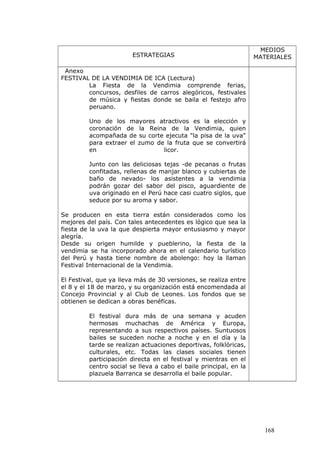 ESTRATEGIAS
MEDIOS
MATERIALES
Anexo
FESTIVAL DE LA VENDIMIA DE ICA (Lectura)
La Fiesta de la Vendimia comprende ferias,
concursos, desfiles de carros alegóricos, festivales
de música y fiestas donde se baila el festejo afro
peruano.
Uno de los mayores atractivos es la elección y
coronación de la Reina de la Vendimia, quien
acompañada de su corte ejecuta "la pisa de la uva"
para extraer el zumo de la fruta que se convertirá
en licor.
Junto con las deliciosas tejas -de pecanas o frutas
confitadas, rellenas de manjar blanco y cubiertas de
baño de nevado- los asistentes a la vendimia
podrán gozar del sabor del pisco, aguardiente de
uva originado en el Perú hace casi cuatro siglos, que
seduce por su aroma y sabor.
Se producen en esta tierra están considerados como los
mejores del país. Con tales antecedentes es lógico que sea la
fiesta de la uva la que despierta mayor entusiasmo y mayor
alegría.
Desde su origen humilde y pueblerino, la fiesta de la
vendimia se ha incorporado ahora en el calendario turístico
del Perú y hasta tiene nombre de abolengo: hoy la llaman
Festival Internacional de la Vendimia.
El Festival, que ya lleva más de 30 versiones, se realiza entre
el 8 y el 18 de marzo, y su organización está encomendada al
Concejo Provincial y al Club de Leones. Los fondos que se
obtienen se dedican a obras benéficas.
El festival dura más de una semana y acuden
hermosas muchachas de América y Europa,
representando a sus respectivos países. Suntuosos
bailes se suceden noche a noche y en el día y la
tarde se realizan actuaciones deportivas, folklóricas,
culturales, etc. Todas las clases sociales tienen
participación directa en el festival y mientras en el
centro social se lleva a cabo el baile principal, en la
plazuela Barranca se desarrolla el baile popular.
168
 