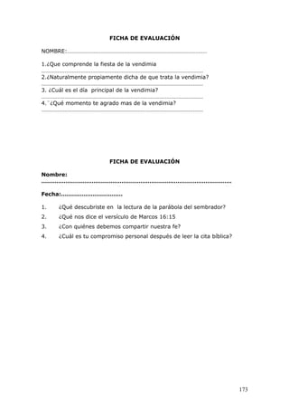 FICHA DE EVALUACIÓN
NOMBRE:……………………………………………………………………………………
1.¿Que comprende la fiesta de la vendimia
…………………………………………………………………………………………………
2.¿Naturalmente propiamente dicha de que trata la vendimia?
…………………………………………………………………………………………………
3. ¿Cuál es el día principal de la vendimia?
…………………………………………………………………………………………………
4.¨¿Qué momento te agrado mas de la vendimia?
…………………………………………………………………………………………………
FICHA DE EVALUACIÓN
Nombre:
…………………………………………………………………………………………
Fecha:……………………………
1. ¿Qué descubriste en la lectura de la parábola del sembrador?
2. ¿Qué nos dice el versículo de Marcos 16:15
3. ¿Con quiénes debemos compartir nuestra fe?
4. ¿Cuál es tu compromiso personal después de leer la cita bíblica?
173
 