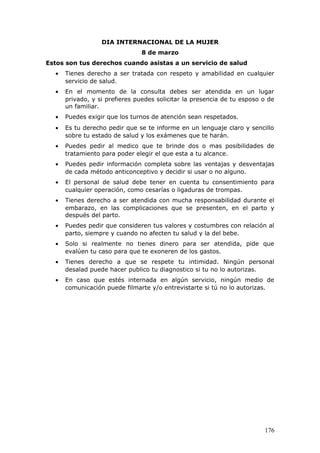 DIA INTERNACIONAL DE LA MUJER
8 de marzo
Estos son tus derechos cuando asistas a un servicio de salud
• Tienes derecho a ser tratada con respeto y amabilidad en cualquier
servicio de salud.
• En el momento de la consulta debes ser atendida en un lugar
privado, y si prefieres puedes solicitar la presencia de tu esposo o de
un familiar.
• Puedes exigir que los turnos de atención sean respetados.
• Es tu derecho pedir que se te informe en un lenguaje claro y sencillo
sobre tu estado de salud y los exámenes que te harán.
• Puedes pedir al medico que te brinde dos o mas posibilidades de
tratamiento para poder elegir el que esta a tu alcance.
• Puedes pedir información completa sobre las ventajas y desventajas
de cada método anticonceptivo y decidir si usar o no alguno.
• El personal de salud debe tener en cuenta tu consentimiento para
cualquier operación, como cesarías o ligaduras de trompas.
• Tienes derecho a ser atendida con mucha responsabilidad durante el
embarazo, en las complicaciones que se presenten, en el parto y
después del parto.
• Puedes pedir que consideren tus valores y costumbres con relación al
parto, siempre y cuando no afecten tu salud y la del bebe.
• Solo si realmente no tienes dinero para ser atendida, pide que
evalúen tu caso para que te exoneren de los gastos.
• Tienes derecho a que se respete tu intimidad. Ningún personal
desalad puede hacer publico tu diagnostico si tu no lo autorizas.
• En caso que estés internada en algún servicio, ningún medio de
comunicación puede filmarte y/o entrevistarte si tú no lo autorizas.
176
 