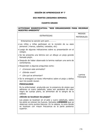 SESIÓN DE APRENDIZAJE Nº 7
DIA MARTES (SEGUNDA SEMANA)
CUARTO GRADO
ACTIVIDAD SIGNIFICATIVA: “NOS ORGANIZAMOS PARA MEJORAR
NUESTRO AMBIENTE”
ESTRATEGIAS
MEDIOS
MATERIALES
Entonamos la canción pim pom……………
• Los niños y niñas participan en la revisión de su aseo
personal ( manos, cabellos, calzados, etc)
• Luego de algunas indicaciones sobre su presentación en el
colegio.
• Se les presenta una lámina con un dibujo un piojo grande
llamado piojín.
• Después de haber observado la lamina realizan una serie de
comentarios.
• Responden a algunas preguntas como:
 ¿Conocen este animalito?
 ¿Dónde viven?
 ¿De qué se alimentan?
• Se le entregará un texto informativo sobre el piojo y daños
que nos puede causar.
PEDICULOSIS
Es la enfermedad producida por la presencia de piojos que
adhieren al cuero cabelludo, estos son parásitos de color
negro de cuerpo plano, se alimentan de la sangre de la
cabeza.
¿Dónde se localizan los piojos?
Los piojos se localizan en el pelo y cuero cabelludo, sobre
los pelos se colocan los huevos, llamados LIENDRES que se
observan como puntos blancos. En la cabeza, la zona donde
se localizan con mayor frecuencia es la parte posterior
superior.
Lamina
Fotocopia
178
 