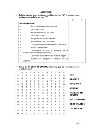 ACTIVIDAD
 Señala cuales son actitudes solidarias con “V” y cuales son
actitudes no solidarias con “F”
V F
Ser solidario es:
 Servir sin esperar recompensa
 Decir a todo, si
 Ayudar sin que no los pidan
 Decir a todo, no
 Ser generoso con los demás
 Ayudar sólo a los conocidos
 Trabajar en equipo respetando a los otros
 Actuar con egoísmo
 Comprender al otro y ayudarlo en la
medida de nuestras posibilidades.
 Colaborar en las tareas de nuestro hogar
 Ayudar por obligación, porque nos lo
imponen
 Busca en la SOPA DE LETRAS, palabras que se relacionen con
la solidaridad.
T B Y S A F C H Z D A R
R E W O C D O J X D C B
A G U L E B O L V A Y W
B I S I G Z P N T U S C
A K Q D I R E S P E T O
J M O A K X R P R Q O L
O Ñ N R M V A Ñ M K I A
E P L I Ñ T C G E C A B
W R J D P R I Y W U S O
E T H A H Q O O N L J R
Q V F D F D N B Z X V A
U X S O C O R R E R T R
I Z D R P Ñ M K I G E C
P B A Y U D A R A Y W U
O S Q O N L J H F D C A
193
DAR
RESPETO
SOCORRER
AYUDAR
TRABAJO EN
EQUIPO
SOLIDARIDAD
COOPERACIÓN
COLABORAR
 