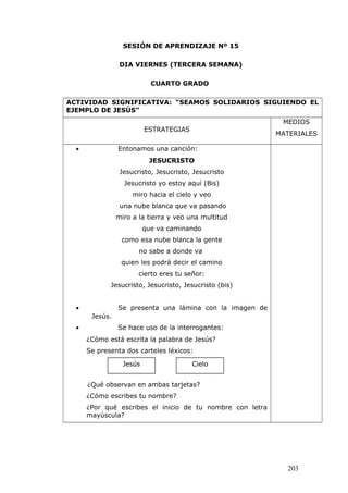 SESIÓN DE APRENDIZAJE Nº 15
DIA VIERNES (TERCERA SEMANA)
CUARTO GRADO
ACTIVIDAD SIGNIFICATIVA: “SEAMOS SOLIDARIOS SIGUIENDO EL
EJEMPLO DE JESÚS”
ESTRATEGIAS
MEDIOS
MATERIALES
• Entonamos una canción:
JESUCRISTO
Jesucristo, Jesucristo, Jesucristo
Jesucristo yo estoy aquí (Bis)
miro hacia el cielo y veo
una nube blanca que va pasando
miro a la tierra y veo una multitud
que va caminando
como esa nube blanca la gente
no sabe a donde va
quien les podrá decir el camino
cierto eres tu señor:
Jesucristo, Jesucristo, Jesucristo (bis)
• Se presenta una lámina con la imagen de
Jesús.
• Se hace uso de la interrogantes:
¿Cómo está escrita la palabra de Jesús?
Se presenta dos carteles léxicos:
¿Qué observan en ambas tarjetas?
¿Cómo escribes tu nombre?
¿Por qué escribes el inicio de tu nombre con letra
mayúscula?
203
Jesús Cielo
 