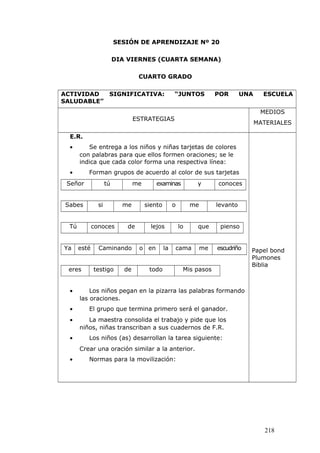 SESIÓN DE APRENDIZAJE Nº 20
DIA VIERNES (CUARTA SEMANA)
CUARTO GRADO
ACTIVIDAD SIGNIFICATIVA: “JUNTOS POR UNA ESCUELA
SALUDABLE”
ESTRATEGIAS
MEDIOS
MATERIALES
E.R.
• Se entrega a los niños y niñas tarjetas de colores
con palabras para que ellos formen oraciones; se le
indica que cada color forma una respectiva línea:
• Forman grupos de acuerdo al color de sus tarjetas
Señor tú me examinas y conoces
Sabes si me siento o me levanto
Tú conoces de lejos lo que pienso
Ya esté Caminando o en la cama me escudriño
eres testigo de todo Mis pasos
• Los niños pegan en la pizarra las palabras formando
las oraciones.
• El grupo que termina primero será el ganador.
• La maestra consolida el trabajo y pide que los
niños, niñas transcriban a sus cuadernos de F.R.
• Los niños (as) desarrollan la tarea siguiente:
Crear una oración similar a la anterior.
• Normas para la movilización:
Papel bond
Plumones
Biblia
218
 