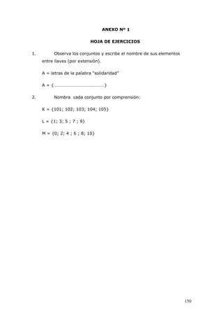 ANEXO Nº 1
HOJA DE EJERCICIOS
1. Observa los conjuntos y escribe el nombre de sus elementos
entre llaves (por extensión).
A = letras de la palabra “solidaridad”
A = {………………………………………}
2. Nombra cada conjunto por comprensión:
K = {101; 102; 103; 104; 105}
L = {1; 3; 5 ; 7 ; 9}
M = {0; 2; 4 ; 6 ; 8; 10}
150
 