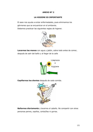 ANEXO Nº 2
LA HIGIENE ES IMPORTANTE
El aseo nos ayuda a evitar enfermedades, pues eliminamos los
gérmenes que se encuentran en el ambiente.
Debemos practicar las siguientes reglas de higiene:
Lavarnos las manos con agua y jabón, sobre todo antes de comer,
después de salir del baño y al llegar de la calle
Cepillarnos los dientes después de cada comida.
Bañarnos diariamente y lavarnos el cabello. No compartir con otras
personas peines, cepillos, cortaúñas ni gorras.
151
 