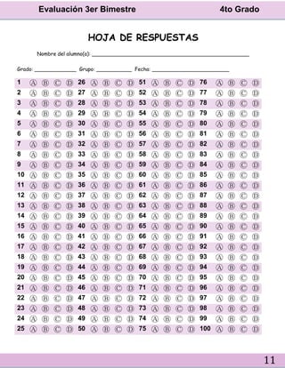 Evaluación 3er Bimestre 4to Grado
11
HOJA DE RESPUESTAS
Nombre del alumno(a): _________________________________________________
Grado: _____________ Grupo: ___________ Fecha: ________________________
1 Ⓐ Ⓑ Ⓒ Ⓓ 26 Ⓐ Ⓑ Ⓒ Ⓓ 51 Ⓐ Ⓑ Ⓒ Ⓓ 76 Ⓐ Ⓑ Ⓒ Ⓓ
2 Ⓐ Ⓑ Ⓒ Ⓓ 27 Ⓐ Ⓑ Ⓒ Ⓓ 52 Ⓐ Ⓑ Ⓒ Ⓓ 77 Ⓐ Ⓑ Ⓒ Ⓓ
3 Ⓐ Ⓑ Ⓒ Ⓓ 28 Ⓐ Ⓑ Ⓒ Ⓓ 53 Ⓐ Ⓑ Ⓒ Ⓓ 78 Ⓐ Ⓑ Ⓒ Ⓓ
4 Ⓐ Ⓑ Ⓒ Ⓓ 29 Ⓐ Ⓑ Ⓒ Ⓓ 54 Ⓐ Ⓑ Ⓒ Ⓓ 79 Ⓐ Ⓑ Ⓒ Ⓓ
5 Ⓐ Ⓑ Ⓒ Ⓓ 30 Ⓐ Ⓑ Ⓒ Ⓓ 55 Ⓐ Ⓑ Ⓒ Ⓓ 80 Ⓐ Ⓑ Ⓒ Ⓓ
6 Ⓐ Ⓑ Ⓒ Ⓓ 31 Ⓐ Ⓑ Ⓒ Ⓓ 56 Ⓐ Ⓑ Ⓒ Ⓓ 81 Ⓐ Ⓑ Ⓒ Ⓓ
7 Ⓐ Ⓑ Ⓒ Ⓓ 32 Ⓐ Ⓑ Ⓒ Ⓓ 57 Ⓐ Ⓑ Ⓒ Ⓓ 82 Ⓐ Ⓑ Ⓒ Ⓓ
8 Ⓐ Ⓑ Ⓒ Ⓓ 33 Ⓐ Ⓑ Ⓒ Ⓓ 58 Ⓐ Ⓑ Ⓒ Ⓓ 83 Ⓐ Ⓑ Ⓒ Ⓓ
9 Ⓐ Ⓑ Ⓒ Ⓓ 34 Ⓐ Ⓑ Ⓒ Ⓓ 59 Ⓐ Ⓑ Ⓒ Ⓓ 84 Ⓐ Ⓑ Ⓒ Ⓓ
10 Ⓐ Ⓑ Ⓒ Ⓓ 35 Ⓐ Ⓑ Ⓒ Ⓓ 60 Ⓐ Ⓑ Ⓒ Ⓓ 85 Ⓐ Ⓑ Ⓒ Ⓓ
11 Ⓐ Ⓑ Ⓒ Ⓓ 36 Ⓐ Ⓑ Ⓒ Ⓓ 61 Ⓐ Ⓑ Ⓒ Ⓓ 86 Ⓐ Ⓑ Ⓒ Ⓓ
12 Ⓐ Ⓑ Ⓒ Ⓓ 37 Ⓐ Ⓑ Ⓒ Ⓓ 62 Ⓐ Ⓑ Ⓒ Ⓓ 87 Ⓐ Ⓑ Ⓒ Ⓓ
13 Ⓐ Ⓑ Ⓒ Ⓓ 38 Ⓐ Ⓑ Ⓒ Ⓓ 63 Ⓐ Ⓑ Ⓒ Ⓓ 88 Ⓐ Ⓑ Ⓒ Ⓓ
14 Ⓐ Ⓑ Ⓒ Ⓓ 39 Ⓐ Ⓑ Ⓒ Ⓓ 64 Ⓐ Ⓑ Ⓒ Ⓓ 89 Ⓐ Ⓑ Ⓒ Ⓓ
15 Ⓐ Ⓑ Ⓒ Ⓓ 40 Ⓐ Ⓑ Ⓒ Ⓓ 65 Ⓐ Ⓑ Ⓒ Ⓓ 90 Ⓐ Ⓑ Ⓒ Ⓓ
16 Ⓐ Ⓑ Ⓒ Ⓓ 41 Ⓐ Ⓑ Ⓒ Ⓓ 66 Ⓐ Ⓑ Ⓒ Ⓓ 91 Ⓐ Ⓑ Ⓒ Ⓓ
17 Ⓐ Ⓑ Ⓒ Ⓓ 42 Ⓐ Ⓑ Ⓒ Ⓓ 67 Ⓐ Ⓑ Ⓒ Ⓓ 92 Ⓐ Ⓑ Ⓒ Ⓓ
18 Ⓐ Ⓑ Ⓒ Ⓓ 43 Ⓐ Ⓑ Ⓒ Ⓓ 68 Ⓐ Ⓑ Ⓒ Ⓓ 93 Ⓐ Ⓑ Ⓒ Ⓓ
19 Ⓐ Ⓑ Ⓒ Ⓓ 44 Ⓐ Ⓑ Ⓒ Ⓓ 69 Ⓐ Ⓑ Ⓒ Ⓓ 94 Ⓐ Ⓑ Ⓒ Ⓓ
20 Ⓐ Ⓑ Ⓒ Ⓓ 45 Ⓐ Ⓑ Ⓒ Ⓓ 70 Ⓐ Ⓑ Ⓒ Ⓓ 95 Ⓐ Ⓑ Ⓒ Ⓓ
21 Ⓐ Ⓑ Ⓒ Ⓓ 46 Ⓐ Ⓑ Ⓒ Ⓓ 71 Ⓐ Ⓑ Ⓒ Ⓓ 96 Ⓐ Ⓑ Ⓒ Ⓓ
22 Ⓐ Ⓑ Ⓒ Ⓓ 47 Ⓐ Ⓑ Ⓒ Ⓓ 72 Ⓐ Ⓑ Ⓒ Ⓓ 97 Ⓐ Ⓑ Ⓒ Ⓓ
23 Ⓐ Ⓑ Ⓒ Ⓓ 48 Ⓐ Ⓑ Ⓒ Ⓓ 73 Ⓐ Ⓑ Ⓒ Ⓓ 98 Ⓐ Ⓑ Ⓒ Ⓓ
24 Ⓐ Ⓑ Ⓒ Ⓓ 49 Ⓐ Ⓑ Ⓒ Ⓓ 74 Ⓐ Ⓑ Ⓒ Ⓓ 99 Ⓐ Ⓑ Ⓒ Ⓓ
25 Ⓐ Ⓑ Ⓒ Ⓓ 50 Ⓐ Ⓑ Ⓒ Ⓓ 75 Ⓐ Ⓑ Ⓒ Ⓓ 100 Ⓐ Ⓑ Ⓒ Ⓓ
 