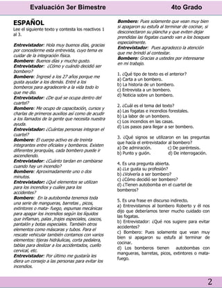 Evaluación 3er Bimestre 4to Grado
2
ESPAÑOL
Lee el siguiente texto y contesta los reactivos 1
al 3.
Entrevistador: Hola muy buenos días, gracias
por concederme esta entrevista, cuyo tema es
cuidar de la integración física.
Bombero: Buenos días y mucho gusto.
Entrevistador: ¿Cómo y cuándo decidió ser
bombero?
Bombero: Ingresé a los 27 años porque me
gusta ayudar a los demás. Entré a los
bomberos para agradecerle a la vida todo lo
que me dio.
Entrevistador: ¿De qué se ocupa dentro del
cuartel?
Bombero: Me ocupo de capacitación, cursos y
charlas de primeros auxilios así como de acudir
a los llamados de la gente que necesita nuestra
ayuda.
Entrevistador: ¿Cuántas personas integran el
cuartel?
Bombero: El cuerpo activo es de treinta
integrantes entre oficiales y bomberos. Existen
diferentes jerarquías, cada bombero puede ir
ascendiendo.
Entrevistador: ¿Cuánto tardan en cambiarse
cuando hay un incendio?
Bombero: Aproximadamente uno o dos
minutos.
Entrevistador: ¿Qué elementos se utilizan
para los incendios y cuáles para los
accidentes?
Bombero: En la autobomba tenemos toda
una serie de mangueras, barretas , picos,
extintores o mata- fuego, espumas mecánicas
para apagar los incendios según los líquidos
que inflaman, palas ,trajes especiales, cascos,
pantalón y botas especiales. También otros
elementos como máscaras y tubos. Para el
rescate vehicular también contamos con varios
elementos: tijeras hidráulicas, corta pedalera,
tablas para deslizar a los accidentados, cuello
cervical, etc.
Entrevistador: Por último me gustaría les
diera un consejo a las personas para evitar los
incendios.
Bombero: Pues solamente que vean muy bien
si apagaron su estufa al terminar de cocinar, si
desconectaron su plancha y que eviten dejar
prendidas las fogatas cuando van a los bosques
especialmente.
Entrevistador: Pues agradezco la atención
que me brindó al contestar.
Bombero: Gracias a ustedes por interesarse
en mi trabajo.
1. ¿Qué tipo de texto es el anterior?
a) Carta a un bombero.
b) La historia de un bombero.
c) Entrevista a un bombero.
d) Noticia sobre un bombero.
2. ¿Cuál es el tema del texto?
a) Las fogatas e incendios forestales.
b) La labor de un bombero.
c) Los incendios en las casas.
d) Los pasos para llegar a ser bombero.
3. ¿Qué signos se utilizaron en las preguntas
que hacía el entrevistador al bombero?
a) De admiración. c) De paréntesis.
b) Punto y guión. d) De interrogación.
4. Es una pregunta abierta.
a) ¿Le gusta su profesión?
b) ¿Volvería a ser bombero?
c) ¿Cómo decidió ser bombero?
d) ¿Tienen autobomba en el cuartel de
bomberos?
5. Es una frase en discurso indirecto.
a) Entrevistamos al bombero Roberto y él nos
dijo que deberíamos tener mucho cuidado con
las fogatas.
b) Entrevistador: ¿Qué nos sugiere para evitar
accidentes?
c) Bombero: Pues solamente que vean muy
bien si apagaron su estufa al terminar de
cocinar.
d) Los bomberos tienen autobombas con
mangueras, barretas, picos, extintores o mata-
fuego.
 