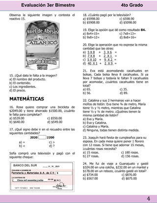 Evaluación 3er Bimestre 4to Grado
4
Observa la siguiente imagen y contesta el
reactivo 15.
15. ¿Qué dato le falta a la imagen?
a) El nombre del producto.
b) El contenido.
c) Los ingredientes.
d) El precio.
MATEMÁTICAS
16. Rosa quiere comprar una bicicleta de
$2049.00 y tiene ahorrado $1500.00, ¿cuánto
le falta para completar?
a) $539.00 c) $550.00
b) $640.00 d) $549.00
17. ¿Qué signo debe ir en el recuadro entre las
siguientes cantidades?
a) = c) >
b) < d) ?
Sofía compró una televisión y pagó con el
siguiente cheque:
18. ¿Cuánto pagó por la televisión?
a) $5998.00 c) $598.90
b) $5908.00 d) $5098.00
19. Elige la opción que dé como resultado 84.
a) 8x4+15= c) 7x8+13=
b) 9x8+12= d) 8x8+16=
20. Elige la operación que no exprese la misma
cantidad que las otras:
a) 5 X 8 + 3 X 6 =
b) 7 X 8 + 2 X 1 =
c) 5 X 10 + 9 X 2 =
d) 40 X 1 + 2 X 9 =
21. Eva está acomodando cacahuates en
bolsas. Cada bolsa lleva 8 cacahuates. Si ya
lleva 7 bolsas y todavía le faltan 9 cacahuates
por acomodar, ¿cuántos cacahuates tiene en
total?
a) 65. c) 35.
b) 56. d) 89.
22. Catalina y sus 2 hermanas van a hacer
moños de listón: Eva tiene ¾ de metro, María
tiene ½ y ½ metro, mientras que Catalina
tiene ½ y ¼ de metro. ¿Quiénes tienen la
misma cantidad de listón?
a) Eva y María.
b) Eva y Catalina.
c) Catalina y María.
d) Ninguna, todas tienen distinta medida.
23. Joaquín hará fiesta de cumpleaños para su
esposa. En cada mesa quiere poner 1 florero
con 12 rosas. Si tiene que adornar 15 mesas,
¿cuántas rosas necesita?
a) 15 rosas. c) 180 rosas.
b) 27 rosas. d) 156 rosas.
24. Me fui de viaje a Guanajuato y gasté
$324.00 en una colcha, $232.00 en un mantel y
$178.00 en un rebozo, ¿cuánto gasté en total?
a) $734.00 c) $876.00
b) $567.00 d) $675.00
 