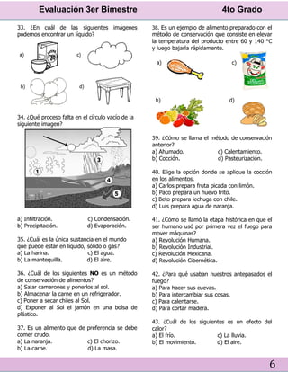 Evaluación 3er Bimestre 4to Grado
6
33. ¿En cuál de las siguientes imágenes
podemos encontrar un líquido?
34. ¿Qué proceso falta en el círculo vacío de la
siguiente imagen?
a) Infiltración. c) Condensación.
b) Precipitación. d) Evaporación.
35. ¿Cuál es la única sustancia en el mundo
que puede estar en líquido, sólido o gas?
a) La harina. c) El agua.
b) La mantequilla. d) El aire.
36. ¿Cuál de los siguientes NO es un método
de conservación de alimentos?
a) Salar camarones y ponerlos al sol.
b) Almacenar la carne en un refrigerador.
c) Poner a secar chiles al Sol.
d) Exponer al Sol el jamón en una bolsa de
plástico.
37. Es un alimento que de preferencia se debe
comer crudo.
a) La naranja. c) El chorizo.
b) La carne. d) La masa.
38. Es un ejemplo de alimento preparado con el
método de conservación que consiste en elevar
la temperatura del producto entre 60 y 140 °C
y luego bajarla rápidamente.
39. ¿Cómo se llama el método de conservación
anterior?
a) Ahumado. c) Calentamiento.
b) Cocción. d) Pasteurización.
40. Elige la opción donde se aplique la cocción
en los alimentos.
a) Carlos prepara fruta picada con limón.
b) Paco prepara un huevo frito.
c) Beto prepara lechuga con chile.
d) Luis prepara agua de naranja.
41. ¿Cómo se llamó la etapa histórica en que el
ser humano usó por primera vez el fuego para
mover máquinas?
a) Revolución Humana.
b) Revolución Industrial.
c) Revolución Mexicana.
d) Revolución Cibernética.
42. ¿Para qué usaban nuestros antepasados el
fuego?
a) Para hacer sus cuevas.
b) Para intercambiar sus cosas.
c) Para calentarse.
d) Para cortar madera.
43. ¿Cuál de los siguientes es un efecto del
calor?
a) El frío. c) La lluvia.
b) El movimiento. d) El aire.
 