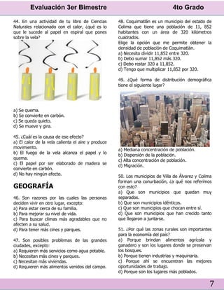 Evaluación 3er Bimestre 4to Grado
7
44. En una actividad de tu libro de Ciencias
Naturales relacionado con el calor, ¿qué es lo
que le sucede al papel en espiral que pones
sobre la vela?
a) Se quema.
b) Se convierte en carbón.
c) Se queda quieto.
d) Se mueve y gira.
45. ¿Cuál es la causa de ese efecto?
a) El calor de la vela calienta el aire y produce
movimiento.
b) El fuego de la vela alcanza el papel y lo
quema.
c) El papel por ser elaborado de madera se
convierte en carbón.
d) No hay ningún efecto.
GEOGRAFÍA
46. Son razones por las cuales las personas
deciden vivir en otro lugar, excepto:
a) Para estar cerca de su familia.
b) Para mejorar su nivel de vida.
c) Para buscar climas más agradables que no
afecten a su salud.
d) Para tener más cines y parques.
47. Son posibles problemas de las grandes
ciudades, excepto:
a) Requieren más servicios como agua potable.
b) Necesitan más cines y parques.
c) Necesitan más viviendas.
d) Requieren más alimentos venidos del campo.
48. Coquimatlán es un municipio del estado de
Colima que tiene una población de 11, 852
habitantes con un área de 320 kilómetros
cuadrados.
Elige la opción que me permite obtener la
densidad de población de Coquimatlán.
a) Necesito dividir 11,852 entre 320.
b) Debo sumar 11,852 más 320.
c) Debo restar 320 a 11,852.
d) Tengo que multiplicar 11,852 por 320.
49. ¿Qué forma de distribución demográfica
tiene el siguiente lugar?
a) Mediana concentración de población.
b) Dispersión de la población.
c) Alta concentración de población.
d) Migración.
50. Los municipios de Villa de Álvarez y Colima
forman una conurbación, ¿a qué nos referimos
con esto?
a) Que son municipios que quedan muy
separados.
b) Que son municipios idénticos.
c) Que son municipios que chocan entre sí.
d) Que son municipios que han crecido tanto
que llegaron a juntarse.
51. ¿Por qué las zonas rurales son importantes
para la economía del país?
a) Porque brindan alimentos agrícola y
ganadero y son los lugares donde se preservan
los bosques.
b) Porque tienen industrias y maquinaria.
c) Porque ahí se encuentran las mejores
oportunidades de trabajo.
d) Porque son los lugares más poblados.
 