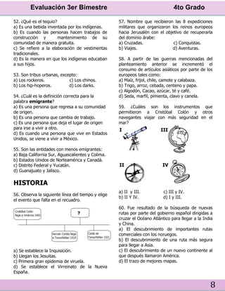 Evaluación 3er Bimestre 4to Grado
8
52. ¿Qué es el tequio?
a) Es una bebida inventada por los indígenas.
b) Es cuando las personas hacen trabajos de
construcción y mantenimiento de su
comunidad de manera gratuita.
c) Se refiere a la elaboración de vestimentas
tradicionales.
d) Es la manera en que los indígenas educaban
a sus hijos.
53. Son tribus urbanas, excepto:
a) Los rockeros. c) Los chinos.
b) Los hip-hoperos. d) Los darks.
54. ¿Cuál es la definición correcta para la
palabra emigrante?
a) Es una persona que regresa a su comunidad
de origen.
b) Es una persona que cambia de trabajo.
c) Es una persona que deja el lugar de origen
para irse a vivir a otro.
d) Es cuando una persona que vive en Estados
Unidos, se viene a vivir a México.
55. Son las entidades con menos emigrantes:
a) Baja California Sur, Aguascalientes y Colima.
b) Estados Unidos de Norteamérica y Canadá.
c) Distrito Federal y Yucatán.
d) Guanajuato y Jalisco.
HISTORIA
56. Observa la siguiente línea del tiempo y elige
el evento que falta en el recuadro.
a) Se establece la Inquisición.
b) Llegan los Jesuitas.
c) Primera gran epidemia de viruela.
d) Se establece el Virreinato de la Nueva
España.
57. Nombre que recibieron las 8 expediciones
militares que organizaron los reinos europeos
hacia Jerusalén con el objetivo de recuperarla
del dominio árabe:
a) Cruzadas. c) Conquistas.
b) Viajes. d) Aventuras.
58. A partir de las guerras mencionadas del
planteamiento anterior se incrementó el
consumo de artículos asiáticos por parte de los
europeos tales como:
a) Maíz, frijol, chile, camote y calabaza.
b) Trigo, arroz, cebada, centeno y papa.
c) Algodón, Cacao, azúcar, té y café.
d) Seda, marfil, pimienta, clavo y canela.
59. ¿Cuáles son los instrumentos que
permitieron a Cristóbal Colón y otros
navegantes viajar con más seguridad en el
mar?
a) II y III. c) III y IV.
b) II Y IV. d) I y III.
60. Fue resultado de la búsqueda de nuevas
rutas por parte del gobierno español dirigidas a
cruzar el Océano Atlántico para llegar a la India
y China.
a) El descubrimiento de importantes rutas
comerciales con los noruegos.
b) El descubrimiento de una ruta más segura
para llegar a Asia.
c) El descubrimiento de un nuevo continente al
que después llamaron América.
d) El trazo de mejores mapas.
 