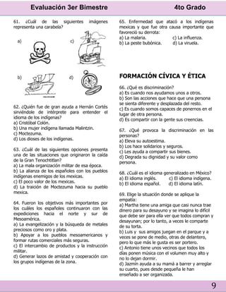Evaluación 3er Bimestre 4to Grado
9
61. ¿Cuál de las siguientes imágenes
representa una carabela?
62. ¿Quién fue de gran ayuda a Hernán Cortés
sirviéndole de intérprete para entender el
idioma de los indígenas?
a) Cristóbal Colón.
b) Una mujer indígena llamada Malintzin.
c) Moctezuma.
d) Los dioses de los indígenas.
63. ¿Cuál de las siguientes opciones presenta
una de las situaciones que originaron la caída
de la Gran Tenochtitlan?
a) La mala organización militar de esa época.
b) La alianza de los españoles con los pueblos
indígenas enemigos de los mexicas.
c) El poco valor de los mexicas.
d) La traición de Moctezuma hacia su pueblo
mexica.
64. Fueron los objetivos más importantes por
los cuáles los españoles continuaron con las
expediciones hacia el norte y sur de
Mesoamérica.
a) La evangelización y la búsqueda de metales
preciosos como oro y plata.
b) Apoyar a los pueblos mesoamericanos y
formar rutas comerciales más seguras.
c) El intercambio de productos y la instrucción
militar.
d) Generar lazos de amistad y cooperación con
los grupos indígenas de la zona.
65. Enfermedad que atacó a los indígenas
mexicas y que fue otra causa importante que
favoreció su derrota:
a) La malaria. c) La influenza.
b) La peste bubónica. d) La viruela.
FORMACIÓN CÍVICA Y ÉTICA
66. ¿Qué es discriminación?
a) Es cuando nos ayudamos unos a otros.
b) Son las acciones que hace que una persona
se sienta diferente y desplazada del resto.
c) Es cuando somos capaces de ponernos en el
lugar de otra persona.
d) Es compartir con la gente sus creencias.
67. ¿Qué provoca la discriminación en las
personas?
a) Eleva su autoestima.
b) Los hace solidarios y seguros.
c) Les ayuda a compartir sus bienes.
d) Degrada su dignidad y su valor como
persona.
68. ¿Cuál es el idioma generalizado en México?
a) El idioma inglés. c) El idioma indígena.
b) El idioma español. d) El idioma latín.
69. Elige la situación donde se aplique la
empatía:
a) Martha tiene una amiga que casi nunca trae
dinero para su desayuno y se imagina lo difícil
que debe ser para ella ver que todos compran y
desayunan; por lo tanto, a veces le comparte
de su torta.
b) Luis y sus amigos juegan en el parque y a
veces se pone de medio, otras de delantero,
pero lo que más le gusta es ser portero.
c) Antonio tiene unos vecinos que todos los
días ponen música con el volumen muy alto y
no lo dejan dormir.
d) Jazmín ayuda a su mamá a barrer y arreglar
su cuarto, pues desde pequeña le han
enseñado a ser organizada.
 