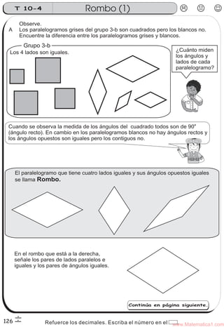 T 10-4                       Rombo (1)
       Observe.
 A     Los paralelogramos grises del grupo 3-b son cuadrados pero los blancos no.
       Encuentre la diferencia entre los paralelogramos grises y blancos.
         Grupo 3-b
  Los 4 lados son iguales.                                            ¿Cuánto miden
                                                                      los ángulos y
                                                                      lados de cada
                                                                      paralelogramo?




 Cuando se observa la medida de los ángulos del cuadrado todos son de 90o
 (ángulo recto). En cambio en los paralelogramos blancos no hay ángulos rectos y
 los ángulos opuestos son iguales pero los contiguos no.




      El paralelogramo que tiene cuatro lados iguales y sus ángulos opuestos iguales
      se llama Rombo.




      En el rombo que está a la derecha,
      señale los pares de lados paralelos e
      iguales y los pares de ángulos iguales.




                                                   Continúa en página siguiente.



126               Refuerce los decimales. Escriba el número en el www.Matematica1.com
                                                                   .
 