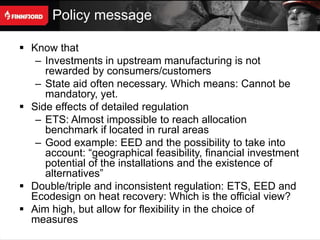 Policy message

 Know that
   – Investments in upstream manufacturing is not
     rewarded by consumers/customers
   – State aid often necessary. Which means: Cannot be
     mandatory, yet.
 Side effects of detailed regulation
   – ETS: Almost impossible to reach allocation
     benchmark if located in rural areas
   – Good example: EED and the possibility to take into
     account: “geographical feasibility, financial investment
     potential of the installations and the existence of
     alternatives”
 Double/triple and inconsistent regulation: ETS, EED and
  Ecodesign on heat recovery: Which is the official view?
 Aim high, but allow for flexibility in the choice of
  measures
 
