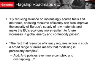 Flagship Roadmaps etc


 ”By reducing reliance on increasingly scarce fuels and
  materials, boosting resource efficiency can also improve
  the security of Europe's supply of raw materials and
  make the EU's economy more resilient to future
  increases in global energy and commodity prices”.

 ”The fact that resource efficiency requires action in such
  a broad range of areas means that modelling is
  particularly complex”.
   – Add: And policies even more complex, and
     overlapping…?
 