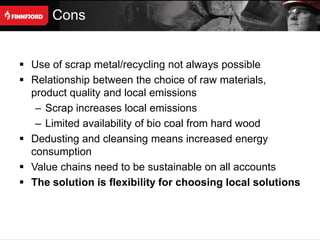 Cons


 Use of scrap metal/recycling not always possible
 Relationship between the choice of raw materials,
  product quality and local emissions
   – Scrap increases local emissions
   – Limited availability of bio coal from hard wood
 Dedusting and cleansing means increased energy
  consumption
 Value chains need to be sustainable on all accounts
 The solution is flexibility for choosing local solutions
 