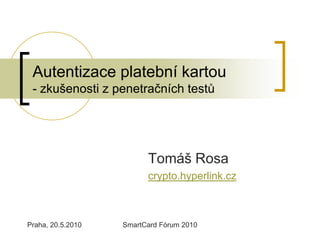 Autentizace platební kartou
 - zkušenosti z penetračních testů




                         Tomáš Rosa
                         crypto.hyperlink.cz



Praha, 20.5.2010   SmartCard Fórum 2010
 