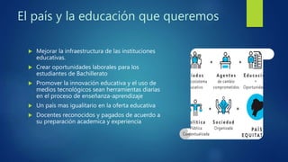 El país y la educación que queremos
 Mejorar la infraestructura de las instituciones
educativas.
 Crear oportunidades laborales para los
estudiantes de Bachillerato
 Promover la innovación educativa y el uso de
medios tecnológicos sean herramientas diarias
en el proceso de enseñanza-aprendizaje
 Un país mas igualitario en la oferta educativa
 Docentes reconocidos y pagados de acuerdo a
su preparación academica y experiencia
 