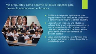 Mis propuestas, como docente de Básica Superior para
mejorar la educación en el Ecuador.
 Establecer los objetivos y parámetros para
mejorar la educación después del contexto de
la pandemia para mejorar la calidad educativa
 Los desafíos en relación a una educación
inclusiva dotar a las instituciones educativas no
solo de materiales sino del personal humano
capacitado y especializado para atender este
grupo de estudiantes que necesitan de
atención especial
 Llegar acuerdos legítimos y sostenibles entre
los actores que tienen el poder de cambiar la
realidad educativa
 