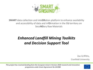 This project has received funding from the European Union’s Horizon 2020 research and innovation
programme under Grant Agreement No 641988
SMART data collection and inteGRation platform to enhance availability
and accessibility of data and infOrmation in the EU territory on
SecoNDary Raw Materials
Enhanced Landfill Mining Toolkits
and Decision Support Tool
Zoe Griffiths,
Cranfield University
 