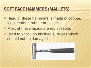 Head of these hammers is made of copper, lead, leather, rubber or plastic Most of these heads are replaceable. Used to knock on finished surfaces which should not be damaged 