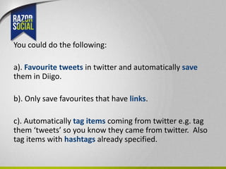 You could do the following:

a). Favourite tweets in twitter and automatically save
them in Diigo.

b). Only save favourites that have links.

c). Automatically tag items coming from twitter e.g. tag
them ‘tweets’ so you know they came from twitter. Also
tag items with hashtags already specified.
 