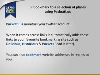3. Bookmark to a selection of places
                       using Packrati.us


Packrati.us monitors your twitter account.

When it comes across links it automatically adds these
links to your favourite bookmarking site such as
Delicious, Historious & Pocket (Read it later).

You can also bookmark website addresses in replies to
you.
 