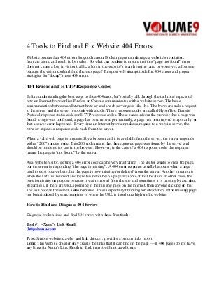 4 Tools to Find and Fix Website 404 Errors
Website owners fear 404 errors for good reason. Broken pages can damage a website’s reputation,
frustrate users, and result in lost sales. So what can be done to ensure that this “page not found” error
does not cause a loss in visitor traffic, a loss in the website’s search engine rank, or worse yet, a lost sale
because the visitor couldn’t find the web page? This post will attempt to define 404 errors and proper
strategies for “fixing” these 404 errors.
404 Errors and HTTP Response Codes
Before understanding the best ways to fix a 404 error, let’s briefly talk through the technical aspects of
how an Internet browser like Firefox or Chrome communicates with a website server. The basic
communication between an Internet browser and a web server goes like this. The browser sends a request
to the server and the server responds with a code. These response codes are called HyperText Transfer
Protocol response status codes or HTTP response codes. These codes inform the browser that a page was
found, a page was not found, a page has been moved permanently, a page has been moved temporarily, or
that a server error happened. Every time an Internet browser makes a request to a website server, the
browser expects a response code back from the server.
When a valid web page is requested by a browser and it is available from the server, the server responds
with a “200″ success code. This 200 code means that the requested page was found by the server and
should be rendered for use in the browser. However, in the case of a 404 response code, the response
means the page is “not found” by the server.
As a website visitor, getting a 404 error code can be very frustrating. The visitor wants to view the page,
but the server is responding “the page is missing”. A 404 error response usually happens when a page
used to exist on a website, but the page is now missing (or deleted) from the server. Another situation is
when the URL is incorrect and there has never been a page available at that location. In other cases the
page is missing on purpose because it was removed from the site and sometimes it is missing by accident.
Regardless, if there are URLs pointing to the missing page on the Internet, then anyone clicking on that
link will receive the server’s 404 response. This is especially troubling for site owners if the missing page
has been indexed by search engines or when the URL is listed on a high traffic website.
How to Find and Diagnose 404 Errors
Diagnose broken links and find 404 errors with these free tools:
Tool #1 – Xenu’s Link Sleuth
(http://xenu.com)
Pros: Simple website crawler and link checker, provides a broken links report
Cons: This website crawler only crawls the links that it can find on the page — if 404 pages do not have
any links for Xenu’s Link Sleuth to find, then it will not crawl them.
 