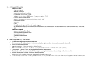 IX. MATERIALES Y RECURSOS
PARA EL DOCENTE:
- Mapa de Progreso
- Matriz de contenidos
- Guía del docente (Teacher´s Guide)
- Guía docente EDO (Teacher´s Book)
- Guía para uso del sistema EDO (Teacher Management System (TMS)
- Cuaderno de trabajo (Workbook)
- Cuaderno de trabajo con respuestas (Workbook Answer Key)
- Computadora portátil
- Separatas
- Pizarra
- Marco Común Europeo de Referencia para las lenguas
- RSG N°2060-2014-MINEDU Lineamientos para la implementación de la enseñanza del Idioma Inglés en las Instituciones Educativas Públicas de
EBR
PARA EL ESTUDIANTE:
- Cuaderno de trabajo (Workbook)
- Software English Discoveries Offline
- Computadora portátil
- Audífonos con micrófonos
- Mouse
X. ORIENTACIONES PARA LA EVALUACIÓN
 En cada Unidad se evaluará competencias del área.
 Durante el desarrollo de las unidades y sesiones se realizará los siguientes tipos de evaluación: evaluación de entrada.
 Se toma al inicio del año escolar.
 Según los resultados, el docente reajustará su planificación.
 El docente identificará a aquellos estudiantes que requieren reforzamiento o nivelación. Evaluación formativa.
 Es permanente y permitirá tomar decisiones sobre los procesos de enseñanza.
 El estudiante recibirá retroalimentación del docente para autorregular sus procesos de aprendizaje. Evaluación sumativa.
 Permitirá identificar los logros de aprendizaje de los estudiantes.
 Se plantea en cada unidad las situaciones de evaluación de cada competencia.
 Los resultados de la evaluación sumativa permitirá comunicar a los padres de familia, el resultado de los progresos y dificultades de los estudiantes.
 