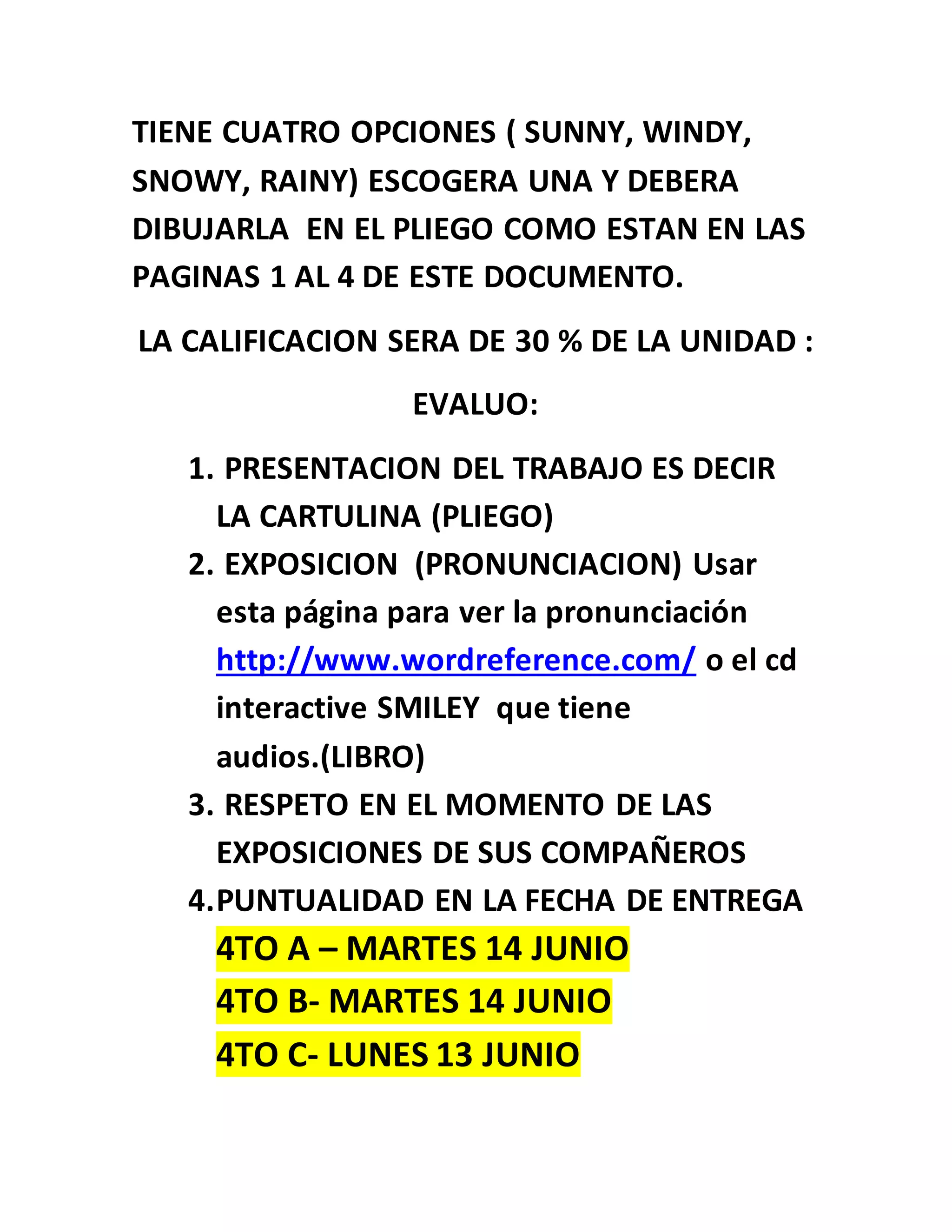 TIENE CUATRO OPCIONES ( SUNNY, WINDY,
SNOWY, RAINY) ESCOGERA UNA Y DEBERA
DIBUJARLA EN EL PLIEGO COMO ESTAN EN LAS
PAGINAS 1 AL 4 DE ESTE DOCUMENTO.
LA CALIFICACION SERA DE 30 % DE LA UNIDAD :
EVALUO:
1. PRESENTACION DEL TRABAJO ES DECIR
LA CARTULINA (PLIEGO)
2. EXPOSICION (PRONUNCIACION) Usar
esta página para ver la pronunciación
http://www.wordreference.com/ o el cd
interactive SMILEY que tiene
audios.(LIBRO)
3. RESPETO EN EL MOMENTO DE LAS
EXPOSICIONES DE SUS COMPAÑEROS
4.PUNTUALIDAD EN LA FECHA DE ENTREGA
4TO A – MARTES 14 JUNIO
4TO B- MARTES 14 JUNIO
4TO C- LUNES 13 JUNIO
 