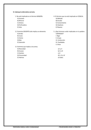 PROFESORA:FABIOLA JUNCO CHANGANAQUÍ ¡TRIUNFADORES DESDE EL PRINCIPIO!
VI. Subraya la alternativa correcta.
1. No está implicado en el término MINERÍA:
A) Socavón
B) Mineral
C) Antena
D) Perforadora
E) Veta
2. El término DESIERTO sólo implica un elemento:
A) Aridez
B) Lluvia
C) Viento
D) Mar
E) Extensión
3. El término que implica a los otros:
A) Necesidad
B) Escasez
C) Hambre
D) Precariedad
E) Pobreza
4. El término que no está implicado en CIENCIA:
A) Método
B) Estudio
C) Conocimiento
D) Hipótesis
E) Riqueza
5. ¿Qué términos están implicados en la palabra
LIDERAZGO?
I. Rigor
II. Grupo
III. Conducción
IV. Cualidades
V. Amor
a) I y II
b) II y III
c) V
d) II, III y IV
e) todos
 
