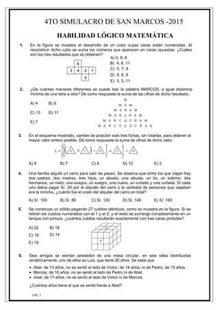 4TO SIMULACRO DE SAN MARCOS -2015
pág. 1
HABILIDAD LÓGICO MATEMÁTICA
3 4 2 1
6
5
M A R C O S O C R A M
M A R C O C R A M
M A R C R A M
M A R A M
M A M
M
1. En la figura se muestra el desarrollo de un cubo cuyas caras están numeradas. Al
reconstruir dicho cubo se suma los números que aparecen en caras opuestas. ¿Cuáles
son los tres resultados que se obtienen?
A) 5, 8, 8
B) 4, 6, 11
C) 5, 7, 9
D) 6, 6, 9
E) 5, 5, 11
2. ¿De cuántas maneras diferentes se puede leer la palabra MARCOS, a igual distancia
mínima de una letra a otra? Dé como respuesta la suma de las cifras de dicho resultado.
A) 4 B) 9
C) 13 D) 11
E) 7
3. En el esquema mostrado, cambie de posición solo tres fichas, sin rotarlas, para obtener el
mayor valor entero posible. Dé como respuesta la suma de cifras de dicho valor.
A) 8 B) 7 C) 6 D) 10 E) 2
4. Una familia alquiló un carro para salir de paseo. Se observa que entre los que viajan hay
dos padres, dos madres, tres hijos, un abuelo, una abuela, un tío, un sobrino, dos
hermanos, un nieto, una suegra, un suegro, una nuera, un cuñado y una cuñada. Si cada
uno debía pagar S/. 20 por el alquiler del carro y la cantidad de personas que viajaban
era la mínima, ¿cuánto fue el costo del alquiler del carro en total?
A) S/. 100 B) S/. 80 C) S/. 120 D) S/. 140 E) S/. 160
5. Se construye un sólido pegando 27 cubitos idénticos, como se muestra en la figura. Si se
retiran los cubitos numerados con el 1 y el 2; y el resto se sumerge completamente en un
tanque con pintura, ¿cuántos cubitos resultarán exactamente con tres caras pintadas?
A) 22 B) 18
C) 16 D) 14
E) 19
6. Seis amigos se sientan alrededor de una mesa circular, en seis sillas distribuidas
simétricamente; uno de ellos es Luis, que tiene 20 años. Se sabe que
 Abel, de 13 años, no se sentó al lado de Víctor, de 14 años, ni de Pedro, de 15 años.
 Marcos, de 16 años, no se sentó al lado de Pedro ni de Abel.
 José, de 17 años, no se sentó al lado de Víctor ni de Marcos.
¿Cuántos años tiene el que se sentó frente a Abel?
 