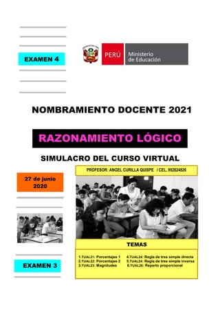 Razonamiento Lógico Matemático Nombramiento docente 2021
Ángel Curilla Quispe Simulacro 4 – Curso virtual 2020
NOMBRAMIENTO DOCENTE 2021
SIMULACRO DEL CURSO VIRTUAL
EXAMEN 4
RAZONAMIENTO LÓGICO
PROFESOR: ANGEL CURILLA QUISPE / CEL. 992624826
27 de junio
2020
EXAMEN 3
1.TUAL21: Porcentajes 1 4.TUAL24: Regla de tres simple directa
2.TUAL22: Porcentajes 2 5.TUAL24: Regla de tres simple inversa
3.TUAL23: Magnitudes 6.TUAL26: Reparto proporcional
TEMAS
 