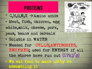 * C,H,O,N,S Amino acids
• Meat, fish, chicken, egg
white,milk, cheese, pork,
peas, beans and cereals
• Soluble in WATER
• Needed for CELLS,ANTIBODIES,
ENZYMES; used for ENERGY if all
the stores have run out (17kj/g)
• We eat food to make us! by re
assembling it
 