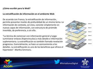 ¿Cómo	
  escribir	
  para	
  la	
  Web?	
  
	
  
La	
  estra:ﬁcación	
  de	
  información	
  en	
  el	
  ambiente	
  Web	
  
	
  
De	
  acuerdo	
  con	
  Franco,	
  la	
  estra1ﬁcación	
  de	
  información,	
  
permite	
  presentar	
  niveles	
  de	
  profundidad	
  de	
  un	
  mismo	
  tema.	
  La	
  
información	
  de	
  contexto,	
  así	
  vista,	
  consiste	
  simplemente	
  en	
  
nuevas	
  capas	
  de	
  información,	
  con	
  estructura	
  de	
  pirámide	
  
inver1da,	
  de	
  preferencia,	
  o	
  sin	
  ella.	
  

“La	
  técnica	
  de	
  comenzar	
  con	
  información	
  general	
  y	
  luego	
  
suministrar	
  enlaces	
  (hipervínculos)	
  a	
  más	
  detalle	
  e	
  información	
  
suplementaria.	
  La	
  estra1ﬁcación	
  es	
  también	
  llamada	
  revelación	
  
progresiva.	
  Esencialmente,	
  se	
  hace	
  un	
  acercamiento	
  a	
  los	
  
detalles.	
  La	
  estra1ﬁcación	
  es	
  uno	
  de	
  los	
  beneﬁcios	
  que	
  ofrece	
  el	
  
hipertexto”.	
  Martha	
  Simmons.	
  




                                                                                            #PeriodismoDigital	
  
 